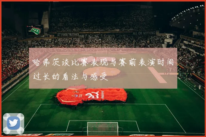 哈弗茨谈比赛表现与赛前表演时间过长的看法与感受