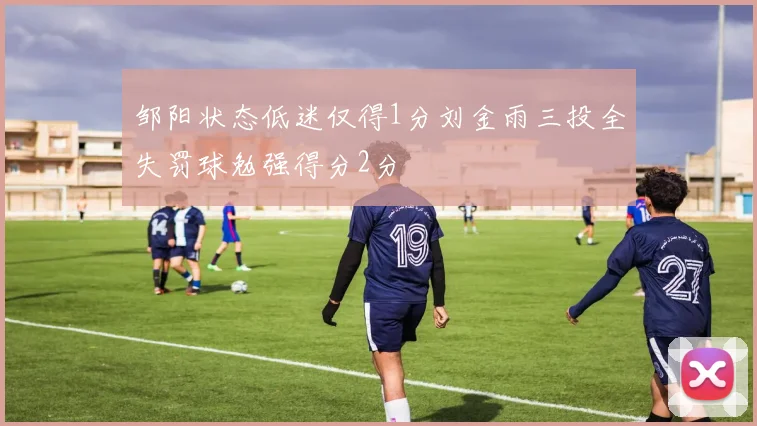邹阳状态低迷仅得1分刘金雨三投全失罚球勉强得分2分