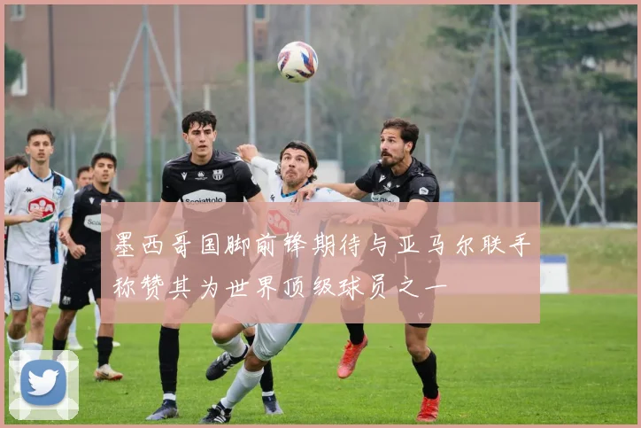 墨西哥国脚前锋期待与亚马尔联手称赞其为世界顶级球员之一