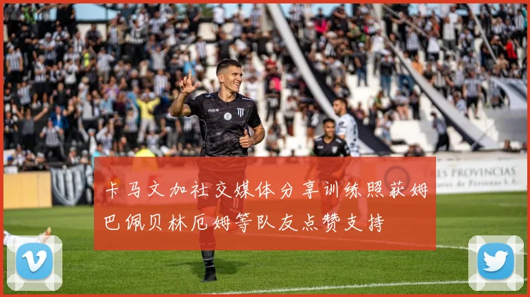 卡马文加社交媒体分享训练照获姆巴佩贝林厄姆等队友点赞支持