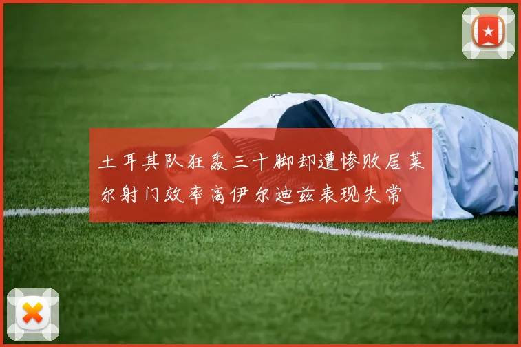 土耳其队狂轰三十脚却遭惨败居莱尔射门效率高伊尔迪兹表现失常