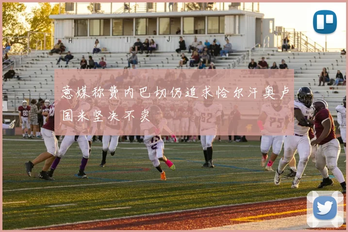 意媒称费内巴切仍追求恰尔汗奥卢国米坚决不卖