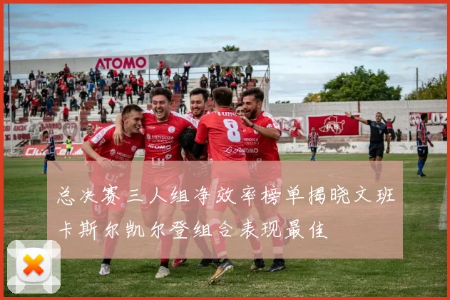 总决赛三人组净效率榜单揭晓文班卡斯尔凯尔登组合表现最佳