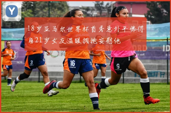 18岁亚马尔世界杯首秀意外平佛得角21岁女友温暖拥抱安慰他