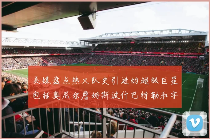 美媒盘点热火队史引进的超级巨星包括奥尼尔詹姆斯波什巴特勒和字母哥