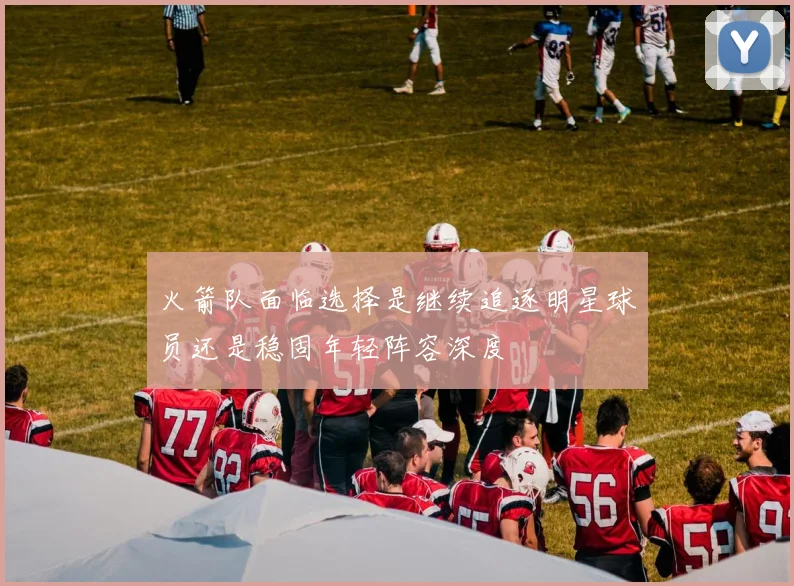 火箭队面临选择是继续追逐明星球员还是稳固年轻阵容深度