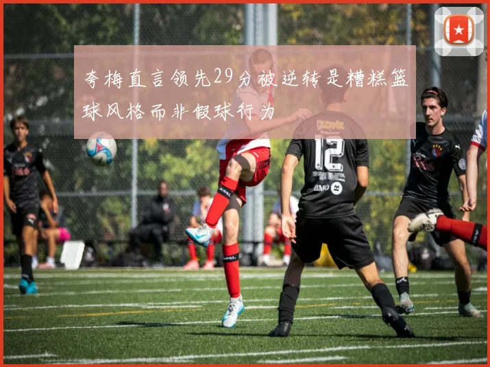 夸梅直言领先29分被逆转是糟糕篮球风格而非假球行为