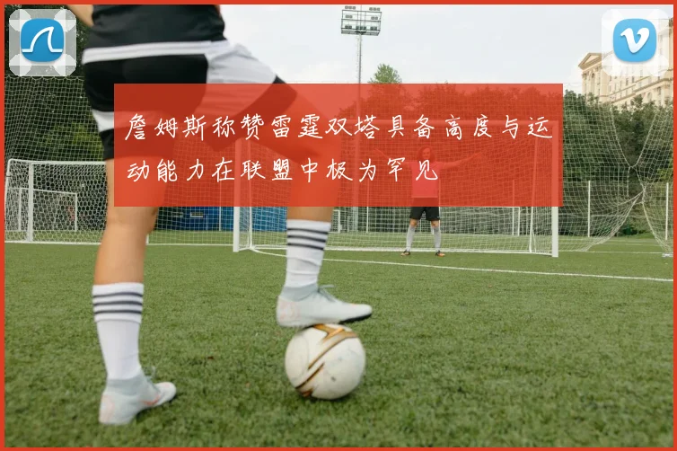 詹姆斯称赞雷霆双塔具备高度与运动能力在联盟中极为罕见
