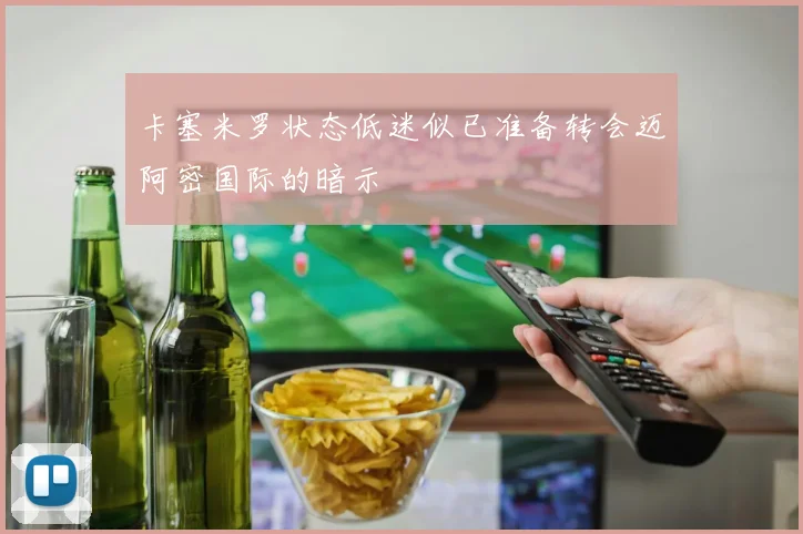 卡塞米罗状态低迷似已准备转会迈阿密国际的暗示
