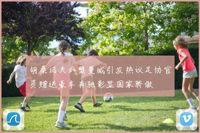 胡桑诺夫加盟曼城引发热议足协官员赠送豪车奔驰彰显国家骄傲