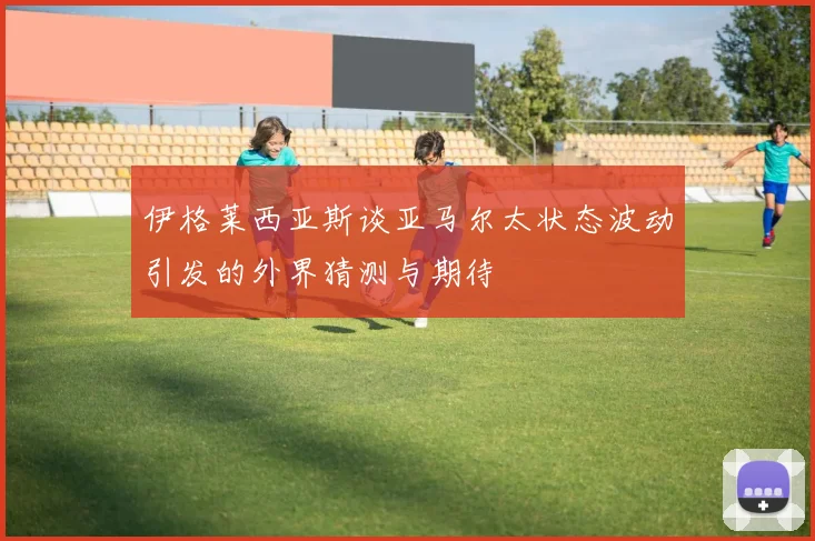 伊格莱西亚斯谈亚马尔太状态波动引发的外界猜测与期待